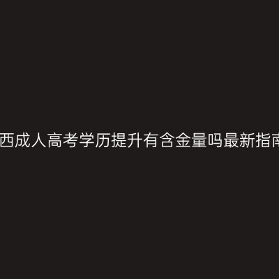江西成人高考学历提升有含金量吗最新指南