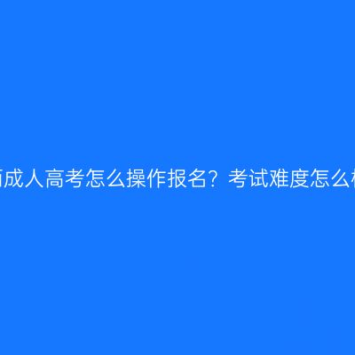 江西成人高考怎么操作报名？考试难度怎么样？