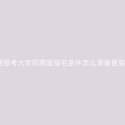 江西报考大专到哪里报名条件怎么准备更省事