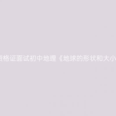 江西教师资格证面试初中地理《地球的形状和大小》逐字稿