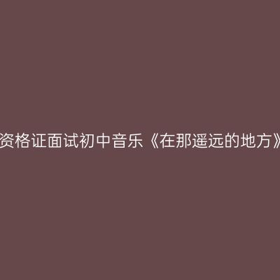 江西教师资格证面试初中音乐《在那遥远的地方》试讲稿