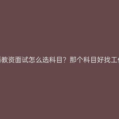 江西教资面试怎么选科目？那个科目好找工作？