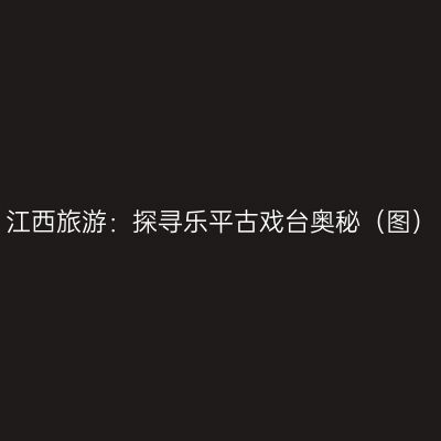 江西旅游：探寻乐平古戏台奥秘（图）