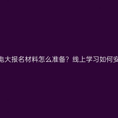 江西电大报名材料怎么准备？线上学习如何安排？