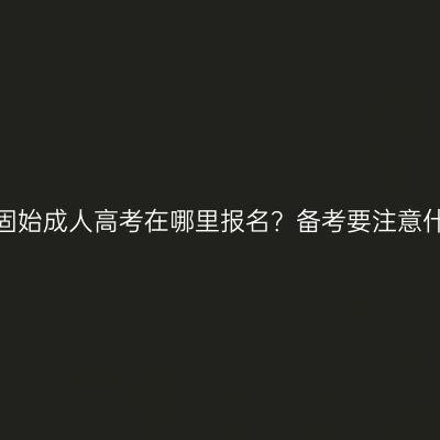 河南固始成人高考在哪里报名？备考要注意什么？