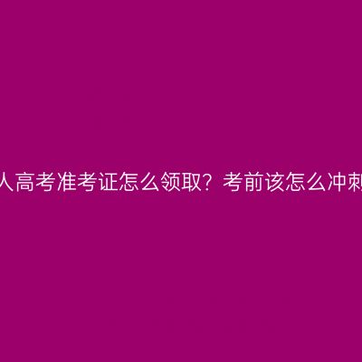 河南成人高考准考证怎么领取？考前该怎么冲刺复习？