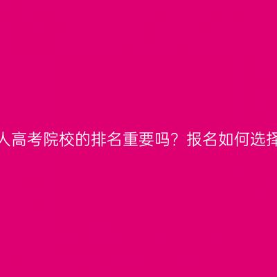 河南成人高考院校的排名重要吗？报名如何选择学校？
