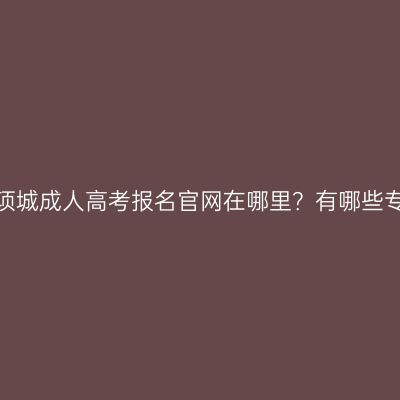 河南项城成人高考报名官网在哪里？有哪些专业？