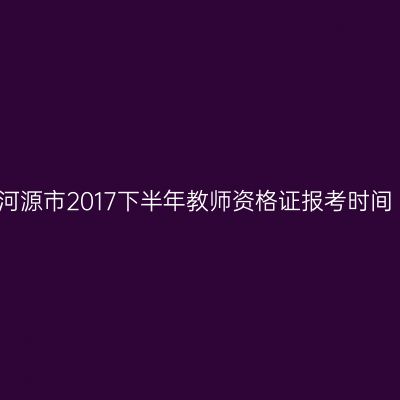 河源市2017下半年教师资格证报考时间