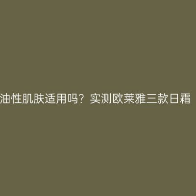 油性肌肤适用吗？实测欧莱雅三款日霜