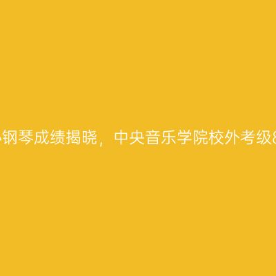 泰兴考级中心钢琴成绩揭晓，中央音乐学院校外考级8月10日公布