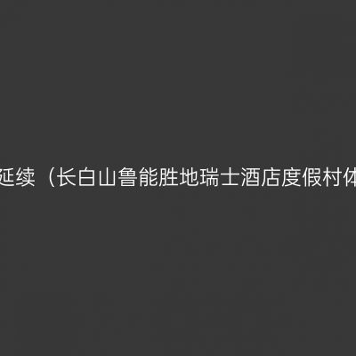 活力无限，温暖延续（长白山鲁能胜地瑞士酒店度假村体验附滑雪攻略）
