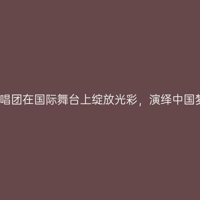 浙江合唱团在国际舞台上绽放光彩，演绎中国梦获赞