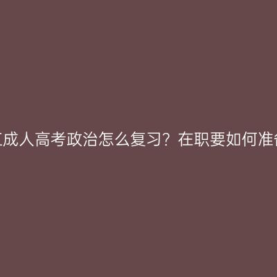 浙江成人高考政治怎么复习？在职要如何准备？