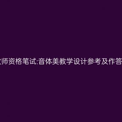 浙江教师资格笔试:音体美教学设计参考及作答模板!