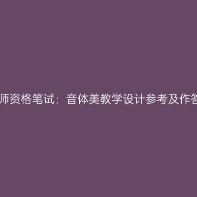 浙江教师资格笔试：音体美教学设计参考及作答模板!