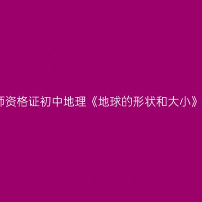 浙江教师资格证初中地理《地球的形状和大小》逐字稿