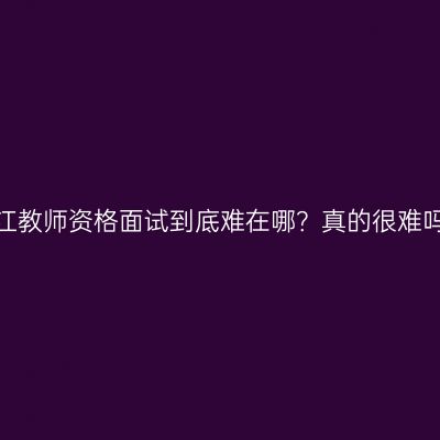 浙江教师资格面试到底难在哪？真的很难吗？