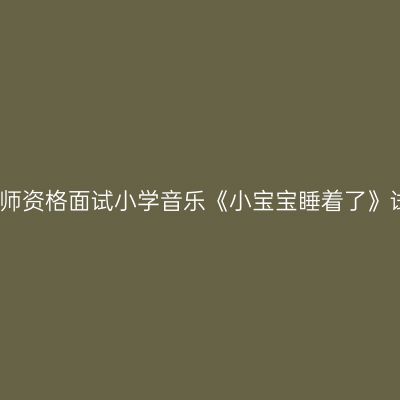 浙江教师资格面试小学音乐《小宝宝睡着了》试讲稿