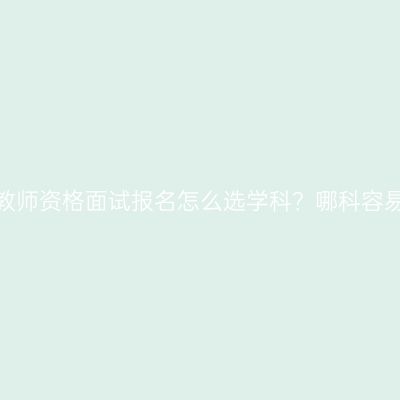 浙江教师资格面试报名怎么选学科？哪科容易些？