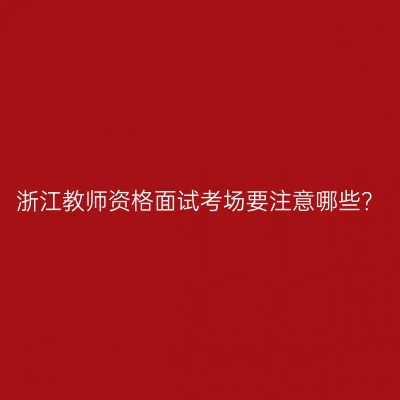 浙江教师资格面试考场要注意哪些？