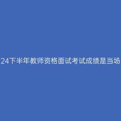 浙江省24下半年教师资格面试考试成绩是当场出吗？