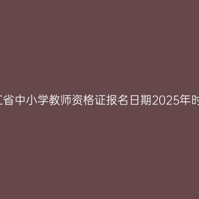 浙江省中小学教师资格证报名日期2025年时间