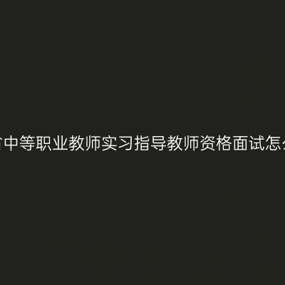 浙江省中等职业教师实习指导教师资格面试怎么考？