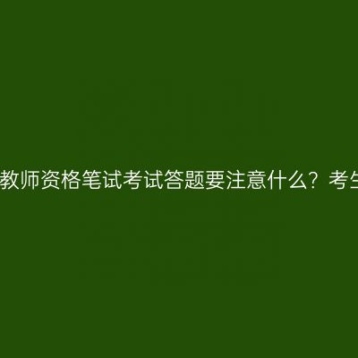 浙江省教师资格笔试考试答题要注意什么？考生请看