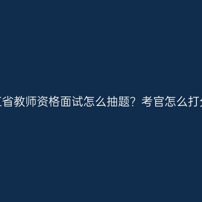 浙江省教师资格面试怎么抽题？考官怎么打分？