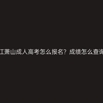 浙江萧山成人高考怎么报名？成绩怎么查询？