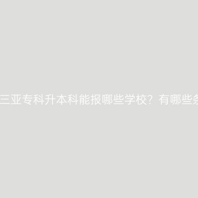 海南三亚专科升本科能报哪些学校？有哪些条件