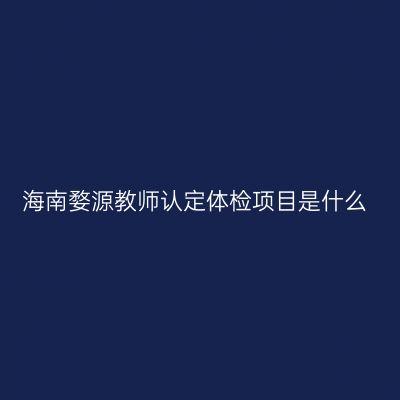 海南婺源教师认定体检项目是什么