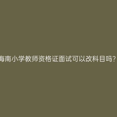 海南小学教师资格证面试可以改科目吗？