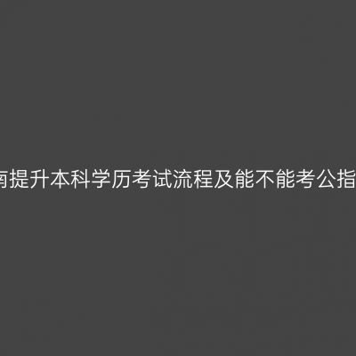 海南提升本科学历考试流程及能不能考公指南