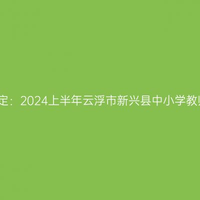 海南教师资格认定：2024上半年云浮市新兴县中小学教师资格认定公告