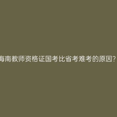 海南教师资格证国考比省考难考的原因？