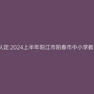 海南教师资格证认定:2024上半年阳江市阳春市中小学教师资格认定公告