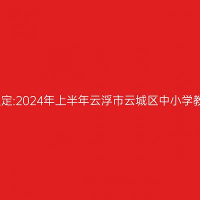 海南教师资格证认定:2024年上半年云浮市云城区中小学教师资格认定公告