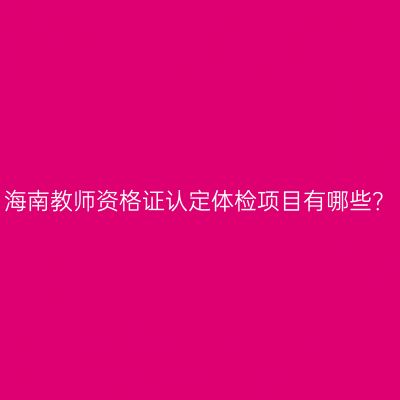 海南教师资格证认定体检项目有哪些？