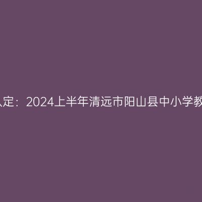 海南教师资格证认定：2024上半年清远市阳山县中小学教师资格认定公告
