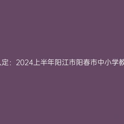 海南教师资格证认定：2024上半年阳江市阳春市中小学教师资格认定公告