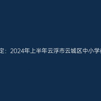 海南教师资格证认定：2024年上半年云浮市云城区中小学教师资格认定公告