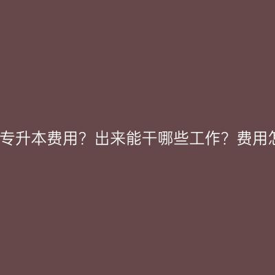 海南省成人大专专升本费用？出来能干哪些工作？费用怎么准备更省事
