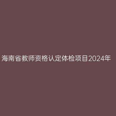海南省教师资格认定体检项目2024年