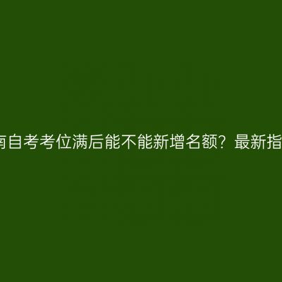 海南自考考位满后能不能新增名额？最新指南