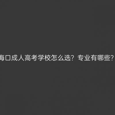 海口成人高考学校怎么选？专业有哪些？