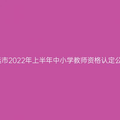 清远市2022年上半年中小学教师资格认定公告