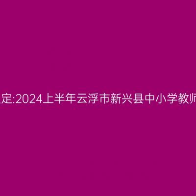 湖北教师资格认定:2024上半年云浮市新兴县中小学教师资格认定公告