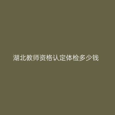 湖北教师资格认定体检多少钱